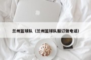 兰州篮球队（兰州篮球队服订做电话）